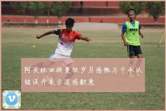阿莫林回顾曼联岁月感慨万千承认错误并表示深感歉意
