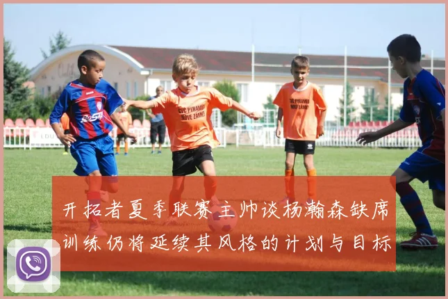 开拓者夏季联赛主帅谈杨瀚森缺席训练仍将延续其风格的计划与目标