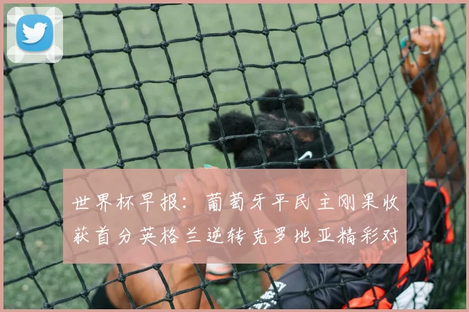 世界杯早报：葡萄牙平民主刚果收获首分英格兰逆转克罗地亚精彩对决