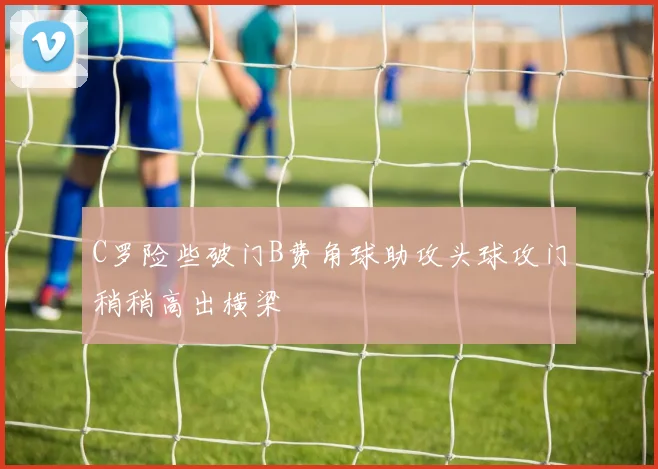 C罗险些破门B费角球助攻头球攻门稍稍高出横梁