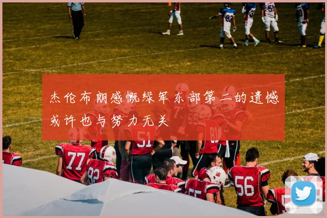 杰伦布朗感慨绿军东部第二的遗憾或许也与努力无关