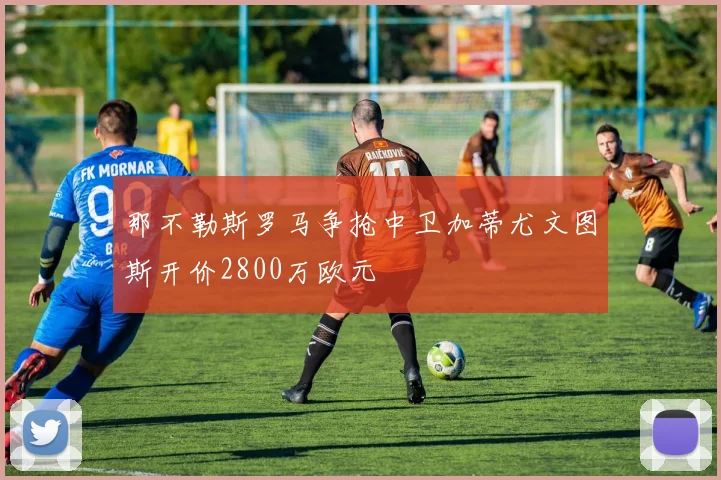 那不勒斯罗马争抢中卫加蒂尤文图斯开价2800万欧元