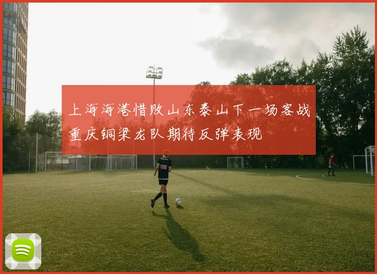 上海海港惜败山东泰山下一场客战重庆铜梁龙队期待反弹表现
