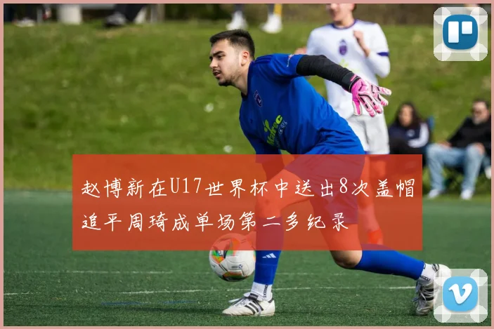 赵博新在U17世界杯中送出8次盖帽追平周琦成单场第二多纪录