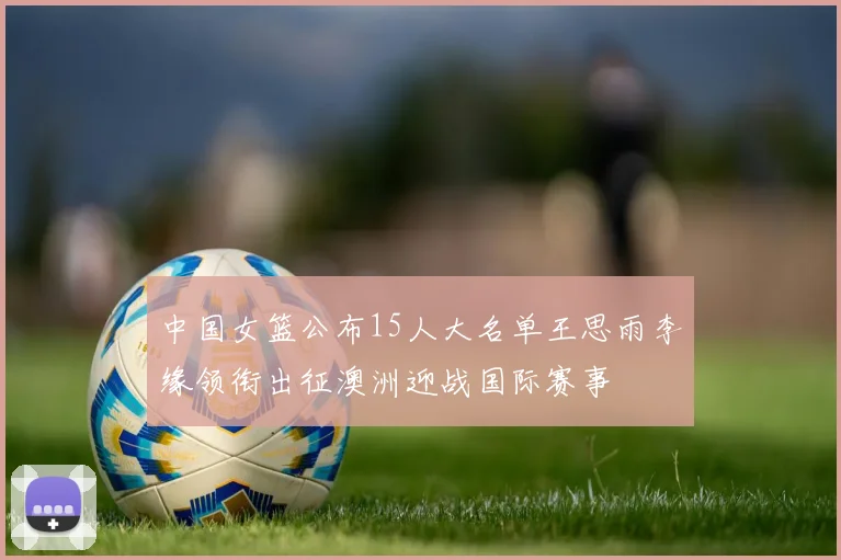 中国女篮公布15人大名单王思雨李缘领衔出征澳洲迎战国际赛事