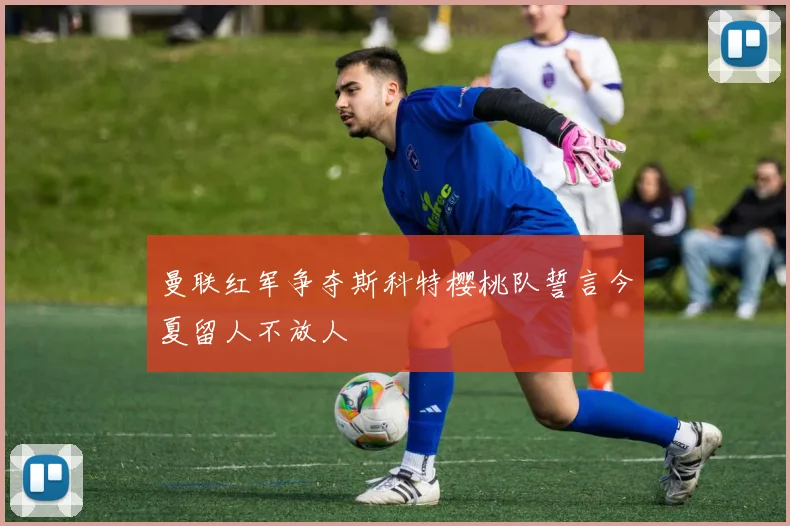 曼联红军争夺斯科特樱桃队誓言今夏留人不放人