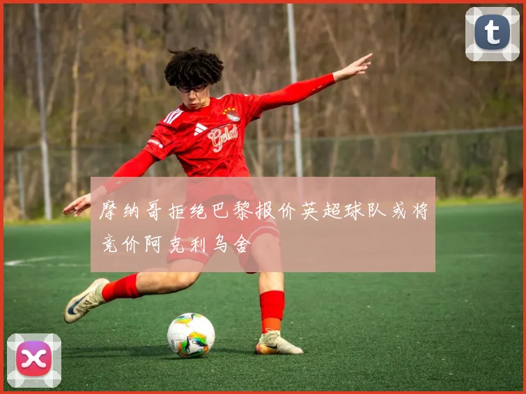 摩纳哥拒绝巴黎报价英超球队或将竞价阿克利乌舍